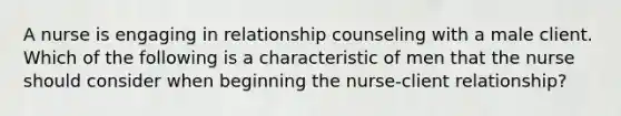 A nurse is engaging in relationship counseling with a male client. Which of the following is a characteristic of men that the nurse should consider when beginning the nurse-client relationship?