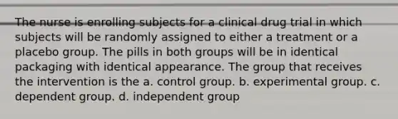 The nurse is enrolling subjects for a clinical drug trial in which subjects will be randomly assigned to either a treatment or a placebo group. The pills in both groups will be in identical packaging with identical appearance. The group that receives the intervention is the a. control group. b. experimental group. c. dependent group. d. independent group