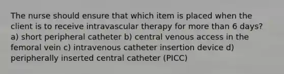 The nurse should ensure that which item is placed when the client is to receive intravascular therapy for more than 6 days? a) short peripheral catheter b) central venous access in the femoral vein c) intravenous catheter insertion device d) peripherally inserted central catheter (PICC)