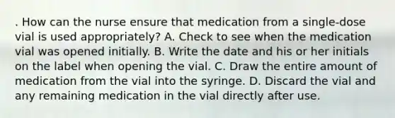 . How can the nurse ensure that medication from a single-dose vial is used appropriately? A. Check to see when the medication vial was opened initially. B. Write the date and his or her initials on the label when opening the vial. C. Draw the entire amount of medication from the vial into the syringe. D. Discard the vial and any remaining medication in the vial directly after use.