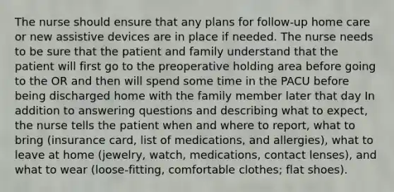 The nurse should ensure that any plans for follow-up home care or new assistive devices are in place if needed. The nurse needs to be sure that the patient and family understand that the patient will first go to the preoperative holding area before going to the OR and then will spend some time in the PACU before being discharged home with the family member later that day In addition to answering questions and describing what to expect, the nurse tells the patient when and where to report, what to bring (insurance card, list of medications, and allergies), what to leave at home (jewelry, watch, medications, contact lenses), and what to wear (loose-fitting, comfortable clothes; flat shoes).