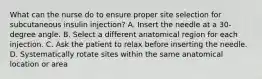 What can the nurse do to ensure proper site selection for subcutaneous insulin injection? A. Insert the needle at a 30-degree angle. B. Select a different anatomical region for each injection. C. Ask the patient to relax before inserting the needle. D. Systematically rotate sites within the same anatomical location or area