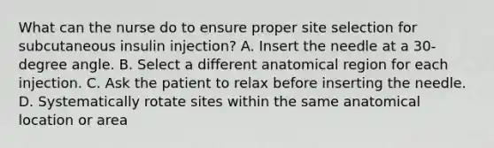 What can the nurse do to ensure proper site selection for subcutaneous insulin injection? A. Insert the needle at a 30-degree angle. B. Select a different anatomical region for each injection. C. Ask the patient to relax before inserting the needle. D. Systematically rotate sites within the same anatomical location or area