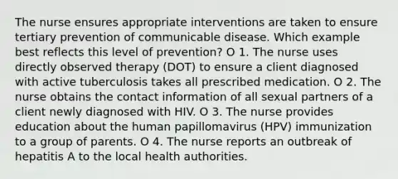 The nurse ensures appropriate interventions are taken to ensure tertiary prevention of communicable disease. Which example best reflects this level of prevention? O 1. The nurse uses directly observed therapy (DOT) to ensure a client diagnosed with active tuberculosis takes all prescribed medication. O 2. The nurse obtains the contact information of all sexual partners of a client newly diagnosed with HIV. O 3. The nurse provides education about the human papillomavirus (HPV) immunization to a group of parents. O 4. The nurse reports an outbreak of hepatitis A to the local health authorities.