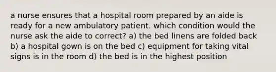 a nurse ensures that a hospital room prepared by an aide is ready for a new ambulatory patient. which condition would the nurse ask the aide to correct? a) the bed linens are folded back b) a hospital gown is on the bed c) equipment for taking vital signs is in the room d) the bed is in the highest position