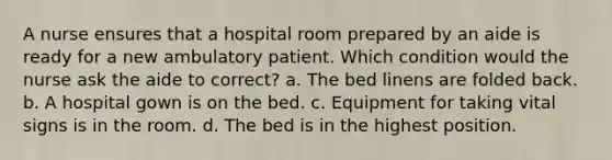 A nurse ensures that a hospital room prepared by an aide is ready for a new ambulatory patient. Which condition would the nurse ask the aide to correct? a. The bed linens are folded back. b. A hospital gown is on the bed. c. Equipment for taking vital signs is in the room. d. The bed is in the highest position.