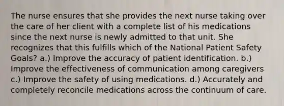 The nurse ensures that she provides the next nurse taking over the care of her client with a complete list of his medications since the next nurse is newly admitted to that unit. She recognizes that this fulfills which of the National Patient Safety Goals? a.) Improve the accuracy of patient identification. b.) Improve the effectiveness of communication among caregivers c.) Improve the safety of using medications. d.) Accurately and completely reconcile medications across the continuum of care.