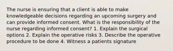 The nurse is ensuring that a client is able to make knowledgeable decisions regarding an upcoming surgery and can provide informed consent. What is the responsibility of the nurse regarding informed consent? 1. Explain the surgical options 2. Explain the operative risks 3. Describe the operative procedure to be done 4. Witness a patients signature