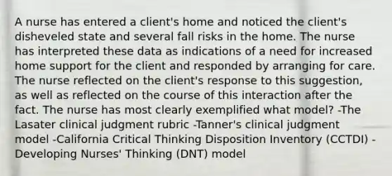 A nurse has entered a client's home and noticed the client's disheveled state and several fall risks in the home. The nurse has interpreted these data as indications of a need for increased home support for the client and responded by arranging for care. The nurse reflected on the client's response to this suggestion, as well as reflected on the course of this interaction after the fact. The nurse has most clearly exemplified what model? -The Lasater clinical judgment rubric -Tanner's clinical judgment model -California Critical Thinking Disposition Inventory (CCTDI) -Developing Nurses' Thinking (DNT) model