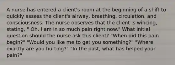 A nurse has entered a client's room at the beginning of a shift to quickly assess the client's airway, breathing, circulation, and consciousness. The nurse observes that the client is wincing, stating, " Oh, I am in so much pain right now." What initial question should the nurse ask this client? "When did this pain begin?" "Would you like me to get you something?" "Where exactly are you hurting?" "In the past, what has helped your pain?"