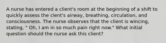 A nurse has entered a client's room at the beginning of a shift to quickly assess the clent's airway, breathing, circulation, and consciousness. The nurse observes that the client is wincing, stating, " Oh, I am in so much pain right now." What initial question should the nurse ask this client?