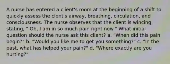 A nurse has entered a client's room at the beginning of a shift to quickly assess the clent's airway, breathing, circulation, and consciousness. The nurse observes that the client is wincing, stating, " Oh, I am in so much pain right now." What initial question should the nurse ask this client? a. "When did this pain begin?" b. "Would you like me to get you something?" c. "In the past, what has helped your pain?" d. "Where exactly are you hurting?"