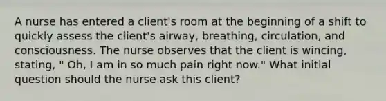 A nurse has entered a client's room at the beginning of a shift to quickly assess the client's airway, breathing, circulation, and consciousness. The nurse observes that the client is wincing, stating, " Oh, I am in so much pain right now." What initial question should the nurse ask this client?