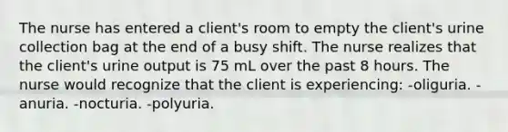 The nurse has entered a client's room to empty the client's urine collection bag at the end of a busy shift. The nurse realizes that the client's urine output is 75 mL over the past 8 hours. The nurse would recognize that the client is experiencing: -oliguria. -anuria. -nocturia. -polyuria.