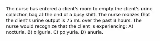 The nurse has entered a client's room to empty the client's urine collection bag at the end of a busy shift. The nurse realizes that the client's urine output is 75 mL over the past 8 hours. The nurse would recognize that the client is experiencing: A) nocturia. B) oliguria. C) polyuria. D) anuria.