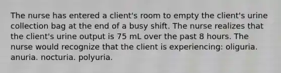 The nurse has entered a client's room to empty the client's urine collection bag at the end of a busy shift. The nurse realizes that the client's urine output is 75 mL over the past 8 hours. The nurse would recognize that the client is experiencing: oliguria. anuria. nocturia. polyuria.