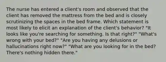 The nurse has entered a client's room and observed that the client has removed the mattress from the bed and is closely scrutinizing the spaces in the bed frame. Which statement is most likely to elicit an explanation of the client's behavior? "It looks like you're searching for something. Is that right?" "What's wrong with your bed?" "Are you having any delusions or hallucinations right now?" "What are you looking for in the bed? There's nothing hidden there."