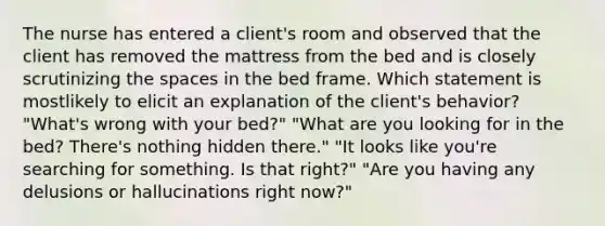 The nurse has entered a client's room and observed that the client has removed the mattress from the bed and is closely scrutinizing <a href='https://www.questionai.com/knowledge/k0Lyloclid-the-space' class='anchor-knowledge'>the space</a>s in the bed frame. Which statement is mostlikely to elicit an explanation of the client's behavior? "What's wrong with your bed?" "What are you looking for in the bed? There's nothing hidden there." "It looks like you're searching for something. Is that right?" "Are you having any delusions or hallucinations right now?"