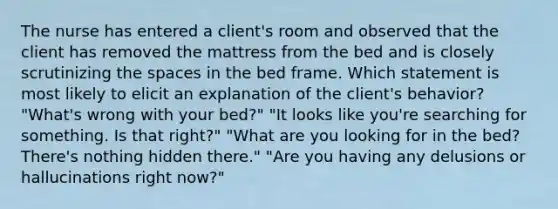 The nurse has entered a client's room and observed that the client has removed the mattress from the bed and is closely scrutinizing the spaces in the bed frame. Which statement is most likely to elicit an explanation of the client's behavior? "What's wrong with your bed?" "It looks like you're searching for something. Is that right?" "What are you looking for in the bed? There's nothing hidden there." "Are you having any delusions or hallucinations right now?"