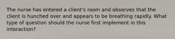 The nurse has entered a client's room and observes that the client is hunched over and appears to be breathing rapidly. What type of question should the nurse first implement in this interaction?