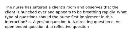 The nurse has entered a client's room and observes that the client is hunched over and appears to be breathing rapidly. What type of questions should the nurse first implement in this interaction? a. A yes/no question b. A directing question c. An open ended question d. a reflective question