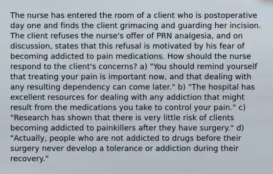 The nurse has entered the room of a client who is postoperative day one and finds the client grimacing and guarding her incision. The client refuses the nurse's offer of PRN analgesia, and on discussion, states that this refusal is motivated by his fear of becoming addicted to pain medications. How should the nurse respond to the client's concerns? a) "You should remind yourself that treating your pain is important now, and that dealing with any resulting dependency can come later." b) "The hospital has excellent resources for dealing with any addiction that might result from the medications you take to control your pain." c) "Research has shown that there is very little risk of clients becoming addicted to painkillers after they have surgery." d) "Actually, people who are not addicted to drugs before their surgery never develop a tolerance or addiction during their recovery."