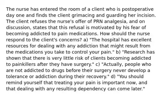 The nurse has entered the room of a client who is postoperative day one and finds the client grimacing and guarding her incision. The client refuses the nurse's offer of PRN analgesia, and on discussion, states that this refusal is motivated by his fear of becoming addicted to pain medications. How should the nurse respond to the client's concerns? a) "The hospital has excellent resources for dealing with any addiction that might result from the medications you take to control your pain." b) "Research has shown that there is very little risk of clients becoming addicted to painkillers after they have surgery." c) "Actually, people who are not addicted to drugs before their surgery never develop a tolerance or addiction during their recovery." d) "You should remind yourself that treating your pain is important now, and that dealing with any resulting dependency can come later."