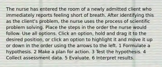 The nurse has entered the room of a newly admitted client who immediately reports feeling short of breath. After identifying this as the client's problem, the nurse uses the process of scientific problem solving. Place the steps in the order the nurse would follow. Use all options. Click an option, hold and drag it to the desired position, or click an option to highlight it and move it up or down in the order using the arrows to the left. 1 Formulate a hypothesis. 2 Make a plan for action. 3 Test the hypothesis. 4 Collect assessment data. 5 Evaluate. 6 Interpret results.