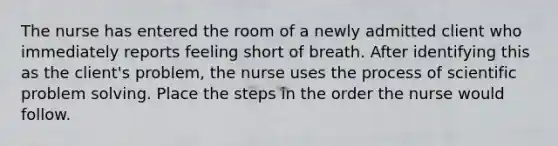 The nurse has entered the room of a newly admitted client who immediately reports feeling short of breath. After identifying this as the client's problem, the nurse uses the process of scientific problem solving. Place the steps in the order the nurse would follow.