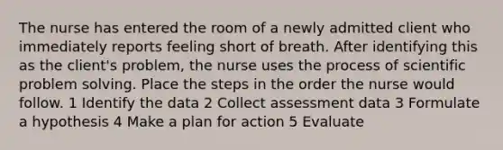 The nurse has entered the room of a newly admitted client who immediately reports feeling short of breath. After identifying this as the client's problem, the nurse uses the process of scientific problem solving. Place the steps in the order the nurse would follow. 1 Identify the data 2 Collect assessment data 3 Formulate a hypothesis 4 Make a plan for action 5 Evaluate