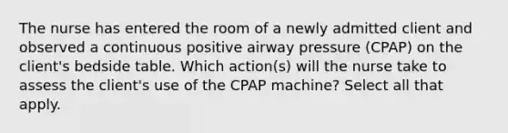 The nurse has entered the room of a newly admitted client and observed a continuous positive airway pressure (CPAP) on the client's bedside table. Which action(s) will the nurse take to assess the client's use of the CPAP machine? Select all that apply.