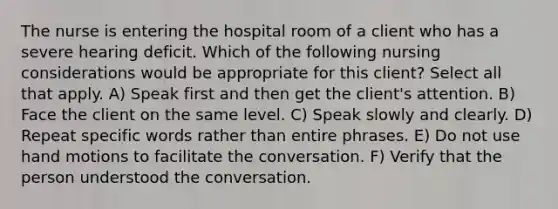 The nurse is entering the hospital room of a client who has a severe hearing deficit. Which of the following nursing considerations would be appropriate for this client? Select all that apply. A) Speak first and then get the client's attention. B) Face the client on the same level. C) Speak slowly and clearly. D) Repeat specific words rather than entire phrases. E) Do not use hand motions to facilitate the conversation. F) Verify that the person understood the conversation.