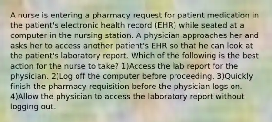 A nurse is entering a pharmacy request for patient medication in the patient's electronic health record (EHR) while seated at a computer in the nursing station. A physician approaches her and asks her to access another patient's EHR so that he can look at the patient's laboratory report. Which of the following is the best action for the nurse to take? 1)Access the lab report for the physician. 2)Log off the computer before proceeding. 3)Quickly finish the pharmacy requisition before the physician logs on. 4)Allow the physician to access the laboratory report without logging out.