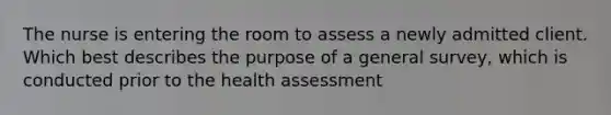 The nurse is entering the room to assess a newly admitted client. Which best describes the purpose of a general survey, which is conducted prior to the health assessment