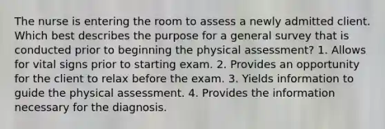 The nurse is entering the room to assess a newly admitted client. Which best describes the purpose for a general survey that is conducted prior to beginning the physical assessment? 1. Allows for vital signs prior to starting exam. 2. Provides an opportunity for the client to relax before the exam. 3. Yields information to guide the physical assessment. 4. Provides the information necessary for the diagnosis.