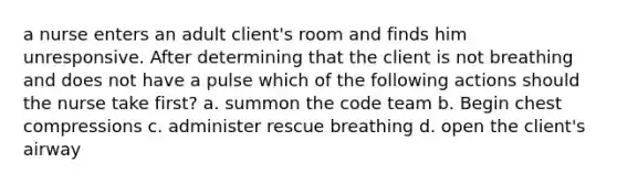 a nurse enters an adult client's room and finds him unresponsive. After determining that the client is not breathing and does not have a pulse which of the following actions should the nurse take first? a. summon the code team b. Begin chest compressions c. administer rescue breathing d. open the client's airway