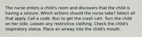 The nurse enters a child's room and discovers that the child is having a seizure. Which actions should the nurse take? Select all that apply. Call a code. Run to get the crash cart. Turn the child on her side. Loosen any restrictive clothing. Check the child's respiratory status. Place an airway into the child's mouth.