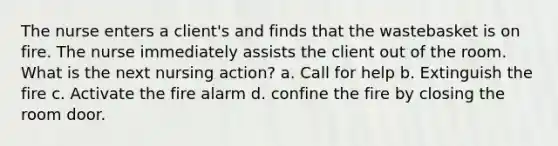 The nurse enters a client's and finds that the wastebasket is on fire. The nurse immediately assists the client out of the room. What is the next nursing action? a. Call for help b. Extinguish the fire c. Activate the fire alarm d. confine the fire by closing the room door.