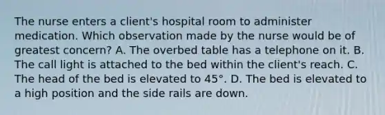 The nurse enters a client's hospital room to administer medication. Which observation made by the nurse would be of greatest concern? A. The overbed table has a telephone on it. B. The call light is attached to the bed within the client's reach. C. The head of the bed is elevated to 45°. D. The bed is elevated to a high position and the side rails are down.