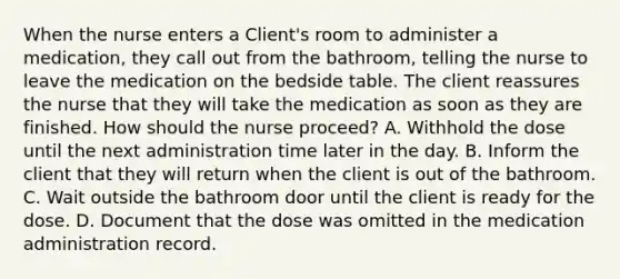 When the nurse enters a Client's room to administer a medication, they call out from the bathroom, telling the nurse to leave the medication on the bedside table. The client reassures the nurse that they will take the medication as soon as they are finished. How should the nurse proceed? A. Withhold the dose until the next administration time later in the day. B. Inform the client that they will return when the client is out of the bathroom. C. Wait outside the bathroom door until the client is ready for the dose. D. Document that the dose was omitted in the medication administration record.