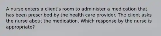 A nurse enters a client's room to administer a medication that has been prescribed by the health care provider. The client asks the nurse about the medication. Which response by the nurse is appropriate?