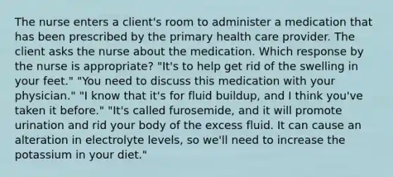 The nurse enters a client's room to administer a medication that has been prescribed by the primary health care provider. The client asks the nurse about the medication. Which response by the nurse is appropriate? "It's to help get rid of the swelling in your feet." "You need to discuss this medication with your physician." "I know that it's for fluid buildup, and I think you've taken it before." "It's called furosemide, and it will promote urination and rid your body of the excess fluid. It can cause an alteration in electrolyte levels, so we'll need to increase the potassium in your diet."