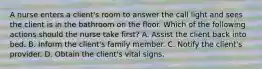 A nurse enters a client's room to answer the call light and sees the client is in the bathroom on the floor. Which of the following actions should the nurse take first? A. Assist the client back into bed. B. Inform the client's family member. C. Notify the client's provider. D. Obtain the client's vital signs.