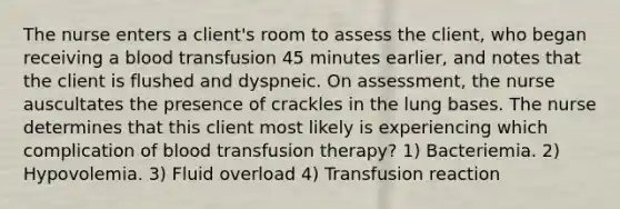 The nurse enters a client's room to assess the client, who began receiving a blood transfusion 45 minutes earlier, and notes that the client is flushed and dyspneic. On assessment, the nurse auscultates the presence of crackles in the lung bases. The nurse determines that this client most likely is experiencing which complication of blood transfusion therapy? 1) Bacteriemia. 2) Hypovolemia. 3) Fluid overload 4) Transfusion reaction