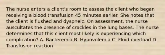 The nurse enters a client's room to assess the client who began receiving a blood transfusion 45 minutes earlier. She notes that the client is flushed and dyspneic. On assessment, the nurse auscultates the presence of crackles in the lung bases. The nurse determines that this client most likely is experiencing which complication? A. Bacteremia B. Hypovolemia C. Fluid overload D. Transfusion reaction