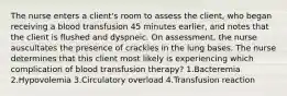 The nurse enters a client's room to assess the client, who began receiving a blood transfusion 45 minutes earlier, and notes that the client is flushed and dyspneic. On assessment, the nurse auscultates the presence of crackles in the lung bases. The nurse determines that this client most likely is experiencing which complication of blood transfusion therapy? 1.Bacteremia 2.Hypovolemia 3.Circulatory overload 4.Transfusion reaction