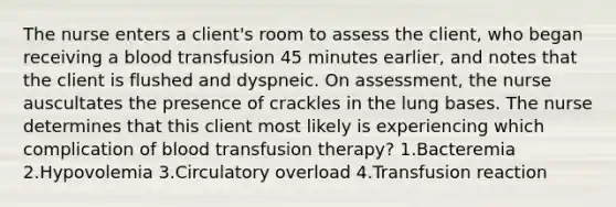 The nurse enters a client's room to assess the client, who began receiving a blood transfusion 45 minutes earlier, and notes that the client is flushed and dyspneic. On assessment, the nurse auscultates the presence of crackles in the lung bases. The nurse determines that this client most likely is experiencing which complication of blood transfusion therapy? 1.Bacteremia 2.Hypovolemia 3.Circulatory overload 4.Transfusion reaction