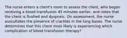 The nurse enters a client's room to assess the client, who began receiving a blood transfusion 45 minutes earlier, and notes that the client is flushed and dyspneic. On assessment, the nurse auscultates the presence of crackles in the lung bases. The nurse determines that this client most likely is experiencing which complication of blood transfusion therapy?