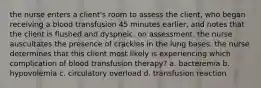 the nurse enters a client's room to assess the client, who began receiving a blood transfusion 45 minutes earlier, and notes that the client is flushed and dyspneic. on assessment, the nurse auscultates the presence of crackles in the lung bases. the nurse determines that this client most likely is experiencing which complication of blood transfusion therapy? a. bacteremia b. hypovolemia c. circulatory overload d. transfusion reaction