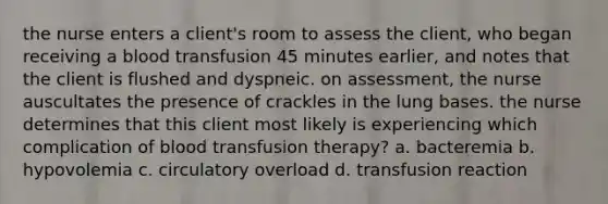 the nurse enters a client's room to assess the client, who began receiving a blood transfusion 45 minutes earlier, and notes that the client is flushed and dyspneic. on assessment, the nurse auscultates the presence of crackles in the lung bases. the nurse determines that this client most likely is experiencing which complication of blood transfusion therapy? a. bacteremia b. hypovolemia c. circulatory overload d. transfusion reaction